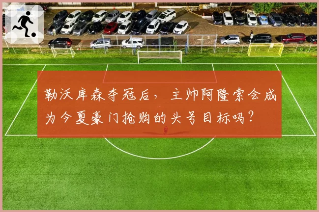 勒沃库森夺冠后，主帅阿隆索会成为今夏豪门抢购的头号目标吗？