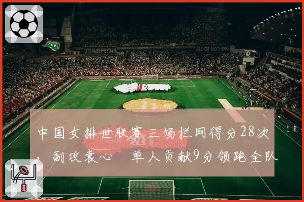 中国女排世联赛三场拦网得分28次，副攻袁心玥单人贡献9分领跑全队