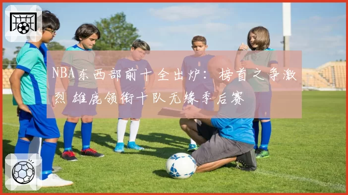NBA东西部前十全出炉:榜首之争激烈 雄鹿领衔十队无缘季后赛