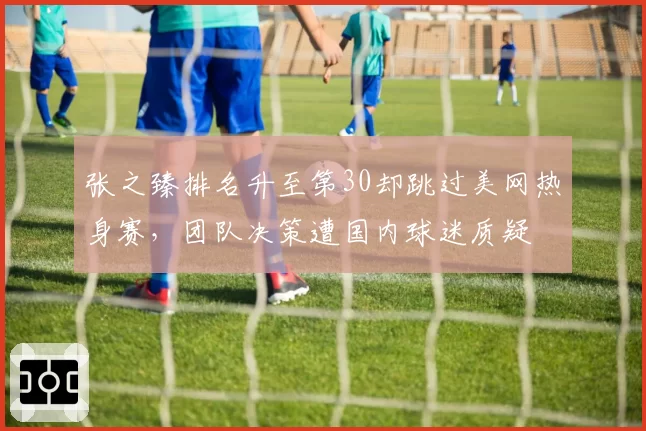 张之臻排名升至第30却跳过美网热身赛，团队决策遭国内球迷质疑