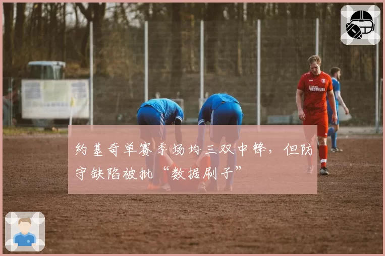 约基奇单赛季场均三双中锋，但防守缺陷被批“数据刷子”