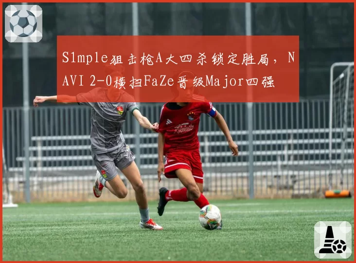 S1mple狙击枪A大四杀锁定胜局，NAVI 2-0横扫FaZe晋级Major四强