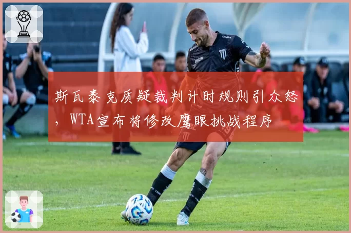 斯瓦泰克质疑裁判计时规则引众怒，WTA宣布将修改鹰眼挑战程序