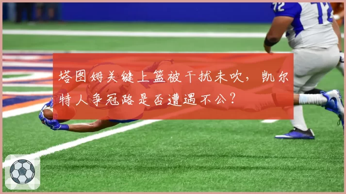 塔图姆关键上篮被干扰未吹，凯尔特人争冠路是否遭遇不公？