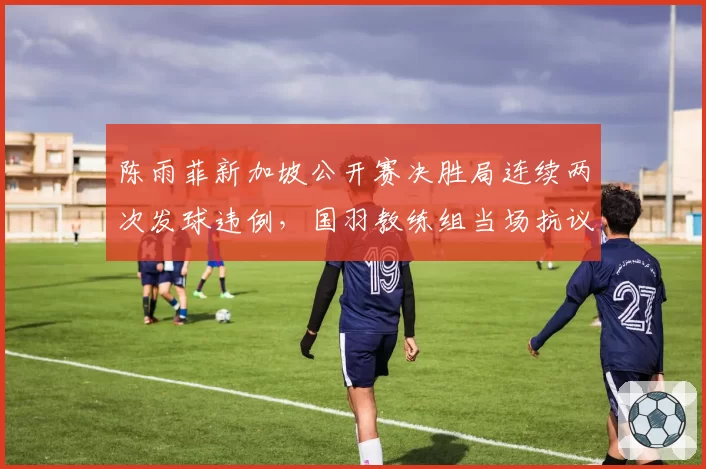 陈雨菲新加坡公开赛决胜局连续两次发球违例，国羽教练组当场抗议