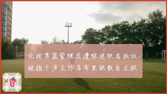 北控男篮管理层遭球迷联名抗议,被指干涉主帅马布里执教自主权