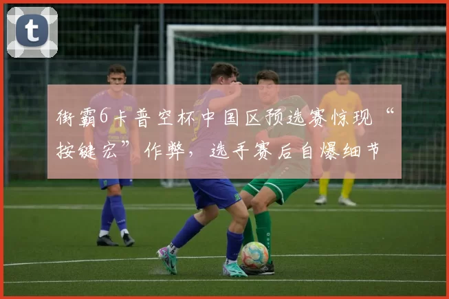 街霸6卡普空杯中国区预选赛惊现“按键宏”作弊，选手赛后自爆细节