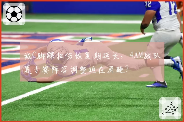 诚C脚踝扭伤恢复期延长,4AM战队夏季赛阵容调整迫在眉睫?