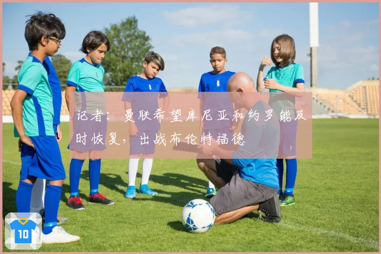 记者:曼联希望库尼亚和约罗能及时恢复,出战布伦特福德