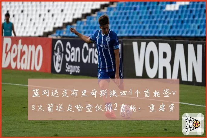 篮网送走布里奇斯换回4个首轮签vs火箭送走哈登仅得2首轮，重建资产积累对比