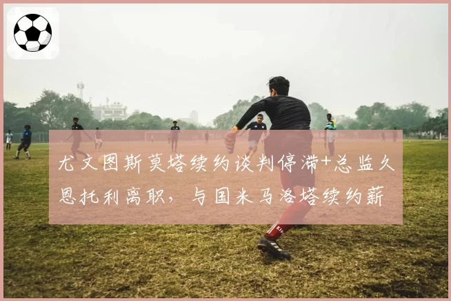 尤文图斯莫塔续约谈判停滞+总监久恩托利离职,与国米马洛塔续约薪资翻倍形成管理稳定度反差