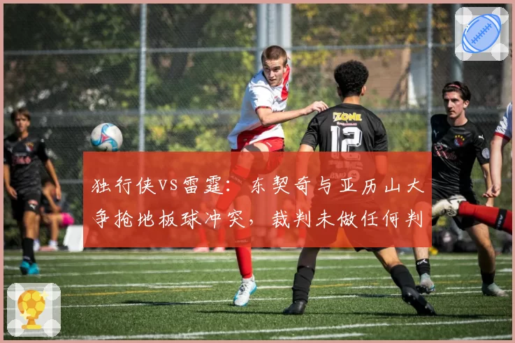 独行侠vs雷霆：东契奇与亚历山大争抢地板球冲突，裁判未做任何判罚创赛季新低