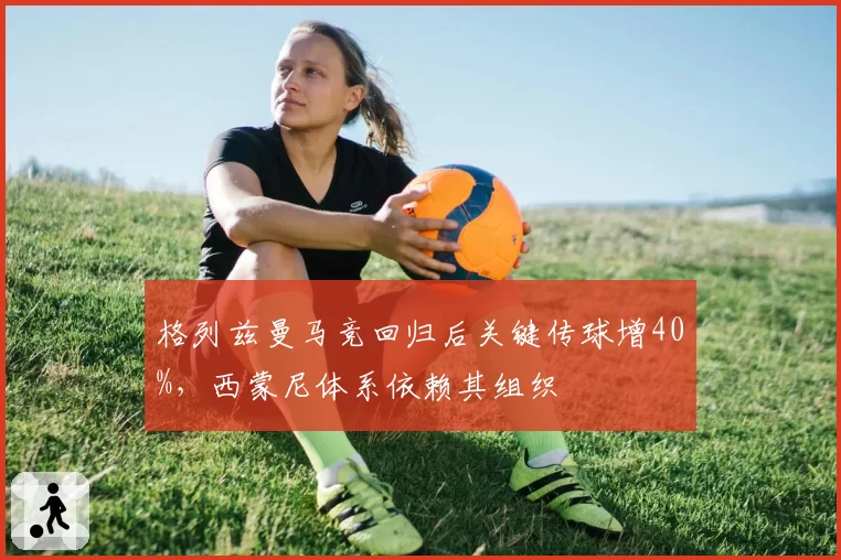 格列兹曼马竞回归后关键传球增40%，西蒙尼体系依赖其组织