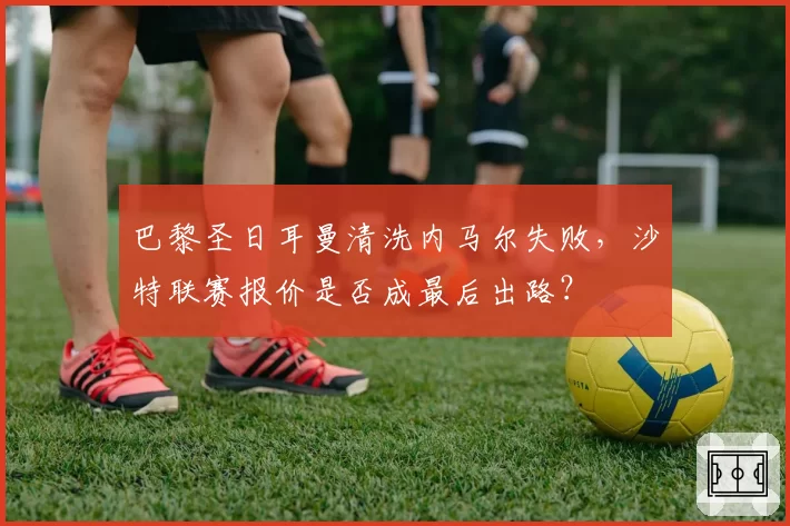 巴黎圣日耳曼清洗内马尔失败，沙特联赛报价是否成最后出路？