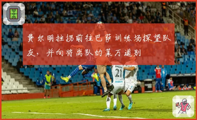 费尔明拄拐前往巴萨训练场探望队友,并向将离队的莱万道别